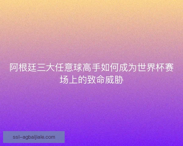 阿根廷三大任意球高手如何成为世界杯赛场上的致命威胁