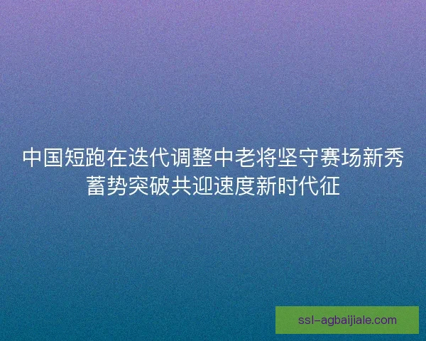 中国短跑在迭代调整中老将坚守赛场新秀蓄势突破共迎速度新时代征