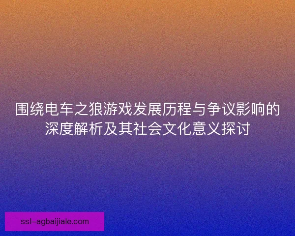 围绕电车之狼游戏发展历程与争议影响的深度解析及其社会文化意义探讨