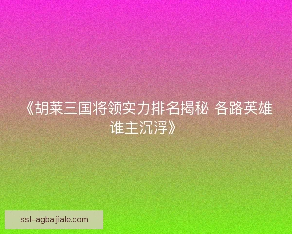 《胡莱三国将领实力排名揭秘 各路英雄谁主沉浮》 《胡莱三国将领实力排名揭秘 各路英雄谁主沉浮》