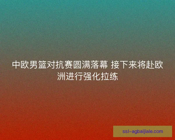 中欧男篮对抗赛圆满落幕 接下来将赴欧洲进行强化拉练