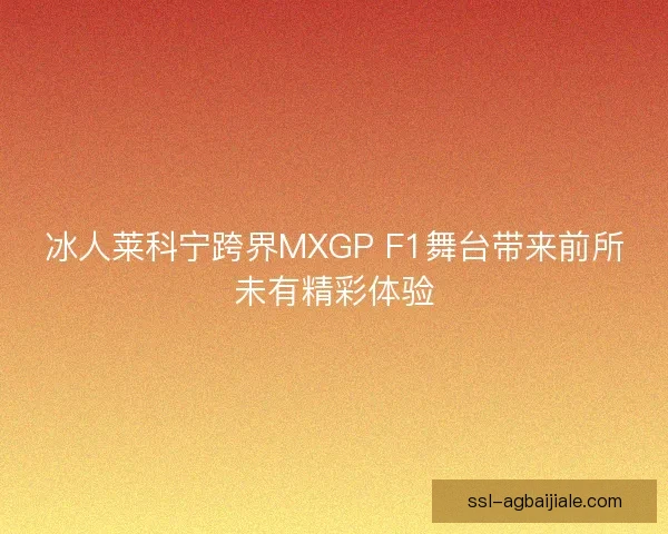 冰人莱科宁跨界MXGP F1舞台带来前所未有精彩体验