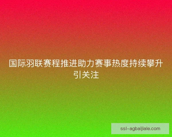 国际羽联赛程推进助力赛事热度持续攀升引关注