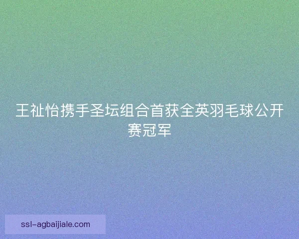 王祉怡携手圣坛组合首获全英羽毛球公开赛冠军 王祉怡携手圣坛组合首获全英羽毛球公开赛冠军