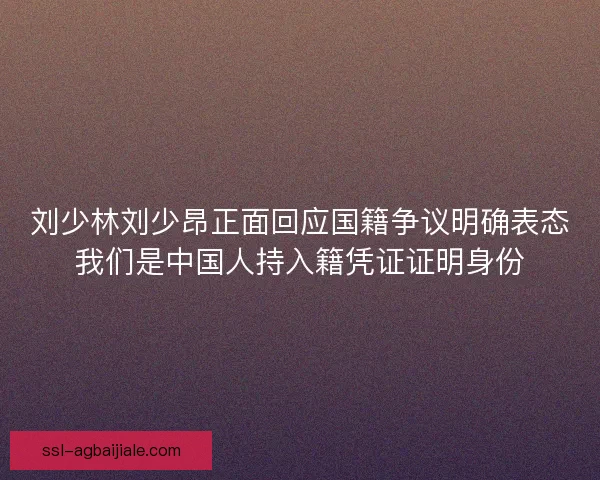 刘少林刘少昂正面回应国籍争议明确表态我们是中国人持入籍凭证证明身份