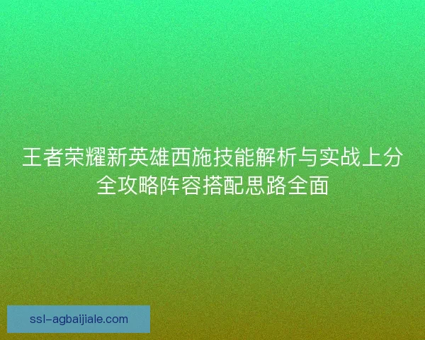 王者荣耀新英雄西施技能解析与实战上分全攻略阵容搭配思路全面