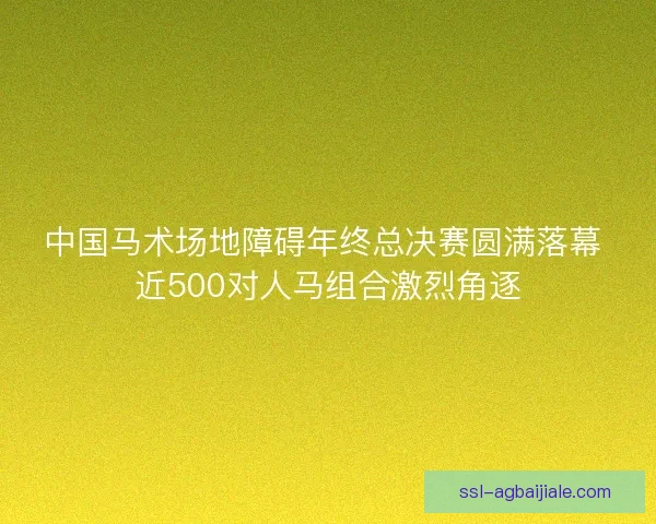 中国马术场地障碍年终总决赛圆满落幕 近500对人马组合激烈角逐