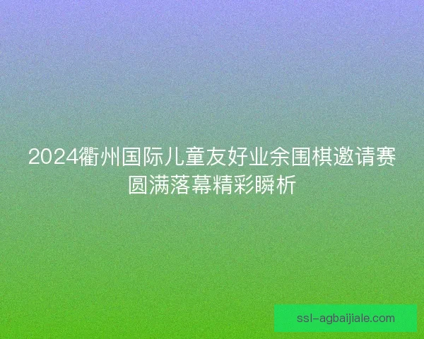2024衢州国际儿童友好业余围棋邀请赛圆满落幕精彩瞬析 2024衢州国际儿童友好业余围棋邀请赛圆满落幕精彩瞬析