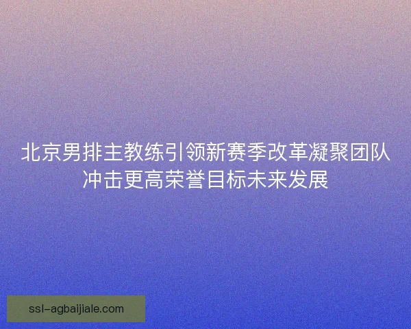 北京男排主教练引领新赛季改革凝聚团队冲击更高荣誉目标未来发展