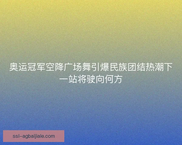 奥运冠军空降广场舞引爆民族团结热潮下一站将驶向何方